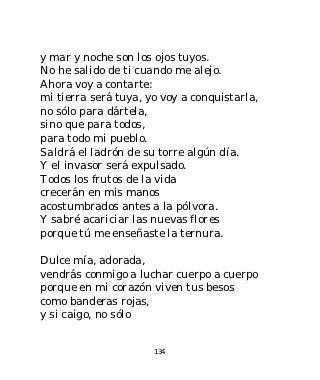 y mar y noche son los ojos tuyos.
No he salido de ti cuando me alejo.
Ahora voy a contarte:
mi tierra será tuya, yo voy a conquistarla,
no sólo para dártela,
sino que para todos,
para todo mi pueblo.
Saldrá el ladrón de su torre algún día.
Y el invasor será expulsado.
Todos los frutos de la vida
crecerán en mis manos
acostumbrados antes a la pólvora.
Y sabré acariciar las nuevas flores
porque tú me enseñaste la ternura.

Dulce mía, adorada,
vendrás conmigo a luchar cuerpo a cuerpo
porque en mi corazón viven tus besos
como banderas rojas,
y si caigo, no sólo


                      134
 