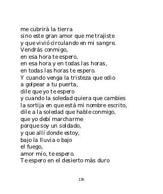 me cubrirá la tierra
sino este gran amor que me trajiste
y que vivió circulando en mi sangre.
Vendrás conmigo,
en esa hora te espero,
en esa hora y en todas las horas,
en todas las horas te espero.
Y cuando venga la tristeza que odio
a golpear a tu puerta,
dile que yo te espero
y cuando la soledad quiera que cambies
la sortija en que está mi nombre escrito,
dile a la soledad que hable conmigo,
que yo debí marcharme
porque soy un soldado,
y que allí donde estoy,
bajo la lluvia o bajo
el fuego,
amor mío, te espero.
Te espero en el desierto más duro


                      135
 