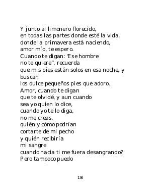 Y junto al limonero florecido,
en todas las partes donde esté la vida,
donde la primavera está naciendo,
amor mío, te espero.
Cuando te digan: 'Ese hombre
no te quiere”, recuerda
que mis pies están solos en esa noche, y
buscan
los dulce pequeños pies que adoro.
Amor, cuando te digan
que te olvidé, y aun cuando
sea yo quien lo dice,
cuando yo te lo diga,
no me creas,
quién y cómo podrían
cortarte de mi pecho
y quién recibiría
mi sangre
cuando hacia ti me fuera desangrando?
Pero tampoco puedo


                      136
 