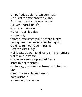 Un puñado de tierra con semillas.
De nuestro amor nacerán vidas.
En nuestro amor beberán agua.
Tal vez llegará un día
en que un hombre
y una mujer, iguales
a nosotros,
tocarán este amor y aún tendrá fuerza
para quemar las manos que lo toquen.
Quiénes fuimos? Qué importa?
Tocarán este fuego
y el fuego, dulce mía, dirá tu simple nombre
y el mío, el nombre
que tú sola supiste porque tú sola
sobre la tierra sabes
quién soy, y porque nadie me conoció como
una,
como una sola de tus manos,
porque nadie
supo cómo, ni cuándo


                     138
 