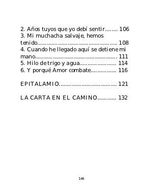 2. Años tuyos que yo debí sentir........ 106
3. Mi muchacha salvaje, hemos
tenido.................................................. 108
4. Cuando he llegado aquí se detiene mi
mano................................................... 111
5. Hilo de trigo y agua....................... 114
6. Y porqué Amor combate................ 116

EPITALAMIO.................................... 121

LA CARTA EN EL CAMINO............ 132




                                144
 