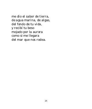 me dio el sabor de tierra,
de agua marina, de algas,
del fondo de tu vida,
y recibí tu beso
mojado por la aurora
como si me llegara
del mar que nos rodea.




                      25
 