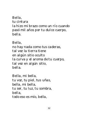 Bella,
tu cintura
la hizo mi brazo como un río cuando
pasó mil años por tu dulce cuerpo,
bella.

Bella,
no hay nada como tus caderas,
tal vez la tierra tiene
en algún sitio oculto
la curva y el aroma de tu cuerpo,
tal vez en algún sitio,
bella.

Bella, mi bella,
tu voz, tu piel, tus uñas,
bella, mi bella,
tu ser, tu luz, tu sombra,
bella,
todo eso es mío, bella,


                       32
 