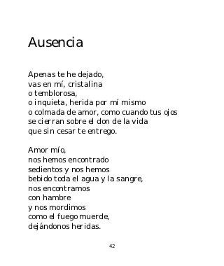 Ausencia

Apenas te he dejado,
vas en mí, cristalina
o temblorosa,
o inquieta, herida por mí mismo
o colmada de amor, como cuando tus ojos
se cierran sobre el don de la vida
que sin cesar te entrego.

Amor mío,
nos hemos encontrado
sedientos y nos hemos
bebido toda el agua y la sangre,
nos encontramos
con hambre
y nos mordimos
como el fuego muerde,
dejándonos heridas.

                      42
 