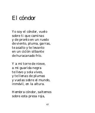 El cóndor

Yo soy el cóndor, vuelo
sobre ti que caminas
y de pronto en un ruedo
de viento, pluma, garras,
te asalto y te levanto
en un ciclón silbante
de huracanado frío.

Y a mi torre de nieve,
a mi guarida negra
te llevo y sola vives,
y te llenas de plumas
y vuelas sobre el mundo,
inmóvil, en la altura.

Hembra cóndor, saltemos
sobre esta presa roja,

                      47
 