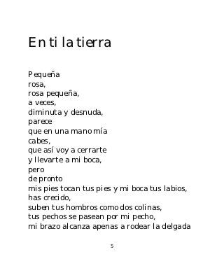 En ti la tierra

Pequeña
rosa,
rosa pequeña,
a veces,
diminuta y desnuda,
parece
que en una mano mía
cabes,
que así voy a cerrarte
y llevarte a mi boca,
pero
de pronto
mis pies tocan tus pies y mi boca tus labios,
has crecido,
suben tus hombros como dos colinas,
tus pechos se pasean por mi pecho,
mi brazo alcanza apenas a rodear la delgada

                      5
 