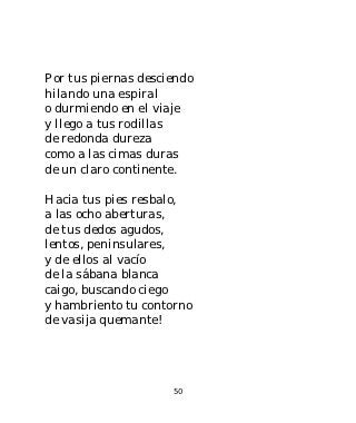Por tus piernas desciendo
hilando una espiral
o durmiendo en el viaje
y llego a tus rodillas
de redonda dureza
como a las cimas duras
de un claro continente.

Hacia tus pies resbalo,
a las ocho aberturas,
de tus dedos agudos,
lentos, peninsulares,
y de ellos al vacío
de la sábana blanca
caigo, buscando ciego
y hambriento tu contorno
de vasija quemante!




                     50
 