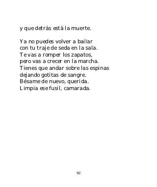 y que detrás está la muerte.

Ya no puedes volver a bailar
con tu traje de seda en la sala.
Te vas a romper los zapatos,
pero vas a crecer en la marcha.
Tienes que andar sobre las espinas
dejando gotitas de sangre.
Bésame de nuevo, querida.
Limpia ese fusil, camarada.




                      92
 