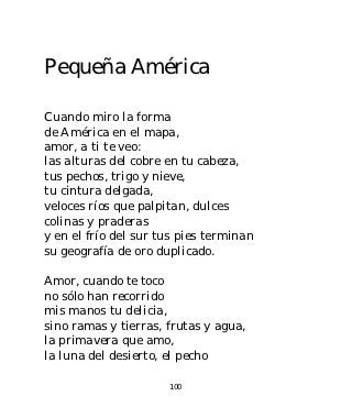 Pequeña América

Cuando miro la forma
de América en el mapa,
amor, a ti te veo:
las alturas del cobre en tu cabeza,
tus pechos, trigo y nieve,
tu cintura delgada,
veloces ríos que palpitan, dulces
colinas y praderas
y en el frío del sur tus pies terminan
su geografía de oro duplicado.

Amor, cuando te toco
no sólo han recorrido
mis manos tu delicia,
sino ramas y tierras, frutas y agua,
la primavera que amo,
la luna del desierto, el pecho

                      100
 