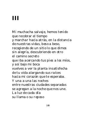 III

Mi muchacha salvaje, hemos tenido
que recobrar el tiempo
y marchar hacia atrás, en la distancia
de nuestras vidas, beso a beso,
recogiendo de un sitio lo que dimos
sin alegría, descubriendo en otro
el camino secreto
que iba acercando tus pies a los míos,
y así bajo mi boca
vuelves a ver la planta insatisfecha
de tu vida alargando sus raíces
hacia mi corazón que te esperaba.
Y una a una las noches
entre nuestras ciudades separadas
se agregan a la noche que nos une.
La luz de cada día
su llama o su reposo

                     108
 