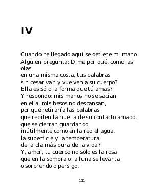 IV

Cuando he llegado aquí se detiene mi mano.
Alguien pregunta: Dime por qué, como las
olas
en una misma costa, tus palabras
sin cesar van y vuelven a su cuerpo?
Ella es sólo la forma que tú amas?
Y respondo: mis manos no se sacian
en ella, mis besos no descansan,
por qué retiraría las palabras
que repiten la huella de su contacto amado,
que se cierran guardando
inútilmente como en la red el agua,
la superficie y la temperatura
de la ola más pura de la vida?
Y, amor, tu cuerpo no sólo es la rosa
que en la sombra o la luna se levanta
o sorprendo o persigo.

                     111
 