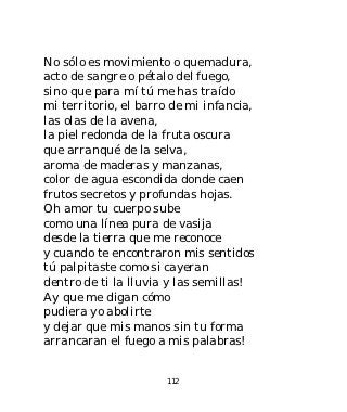 No sólo es movimiento o quemadura,
acto de sangre o pétalo del fuego,
sino que para mí tú me has traído
mi territorio, el barro de mi infancia,
las olas de la avena,
la piel redonda de la fruta oscura
que arranqué de la selva,
aroma de maderas y manzanas,
color de agua escondida donde caen
frutos secretos y profundas hojas.
Oh amor tu cuerpo sube
como una línea pura de vasija
desde la tierra que me reconoce
y cuando te encontraron mis sentidos
tú palpitaste como si cayeran
dentro de ti la lluvia y las semillas!
Ay que me digan cómo
pudiera yo abolirte
y dejar que mis manos sin tu forma
arrancaran el fuego a mis palabras!


                      112
 