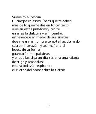 Suave mía, reposa
tu cuerpo en estas líneas que te deben
más de lo que me das en tu contacto,
vive en estas palabras y repite
en ellas la dulzura y el incendio,
estremécete en medio de sus sílabas,
duerme en mi nombre como te has dormido
sobre mi corazón, y así mañana el
hueco de tu forma
guardarán mis palabras
y el que las oiga un día recibirá una ráfaga
de trigo y amapolas:
estará todavía respirando
el cuerpo del amor sobre la tierra!




                      113
 