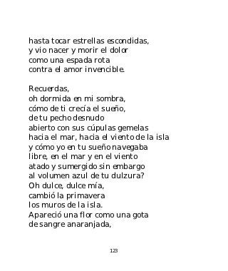 hasta tocar estrellas escondidas,
y vio nacer y morir el dolor
como una espada rota
contra el amor invencible.

Recuerdas,
oh dormida en mi sombra,
cómo de ti crecía el sueño,
de tu pecho desnudo
abierto con sus cúpulas gemelas
hacia el mar, hacia el viento de la isla
y cómo yo en tu sueño navegaba
libre, en el mar y en el viento
atado y sumergido sin embargo
al volumen azul de tu dulzura?
Oh dulce, dulce mía,
cambió la primavera
los muros de la isla.
Apareció una flor como una gota
de sangre anaranjada,


                       123
 