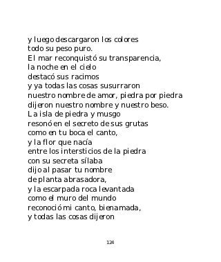 y luego descargaron los colores
todo su peso puro.
El mar reconquistó su transparencia,
la noche en el cielo
destacó sus racimos
y ya todas las cosas susurraron
nuestro nombre de amor, piedra por piedra
dijeron nuestro nombre y nuestro beso.
La isla de piedra y musgo
resonó en el secreto de sus grutas
como en tu boca el canto,
y la flor que nacía
entre los intersticios de la piedra
con su secreta sílaba
dijo al pasar tu nombre
de planta abrasadora,
y la escarpada roca levantada
como el muro del mundo
reconoció mi canto, bienamada,
y todas las cosas dijeron


                    124
 