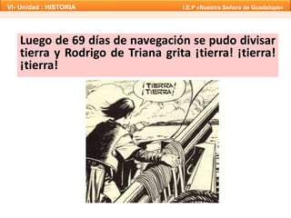 Luego de 69 días de navegación se pudo divisar
tierra y Rodrigo de Triana grita ¡tierra! ¡tierra!
¡tierra!
VI- Unidad : HISTORIA I.E.P «Nuestra Señora de Guadalupe»
 