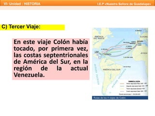 C) Tercer Viaje:
Rutas de los 4 viajes de Colón.
En este viaje Colón había
tocado, por primera vez,
las costas septentrionales
de América del Sur, en la
región de la actual
Venezuela.
VI- Unidad : HISTORIA I.E.P «Nuestra Señora de Guadalupe»
 