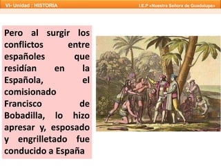 Pero al surgir los
conflictos entre
españoles que
residían en la
Española, el
comisionado
Francisco de
Bobadilla, lo hizo
apresar y, esposado
y engrilletado fue
conducido a España
VI- Unidad : HISTORIA I.E.P «Nuestra Señora de Guadalupe»
 