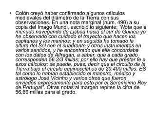 Colón creyó haber confirmado algunos cálculos medievales del diámetro de la Tierra con sus observaciones. En una nota marginal (núm. 490) a su copia del Imago Mundi, escribió lo siguiente:  "Nota que a menudo navegando de Lisboa hacia el sur de Guinea yo he observado con cuidado el trayecto que hacen los capitanes y los marinos; y en seguida he tomado la altura del Sol con el cuadrante y otros instrumentos en varios sentidos, y he encontrado que ella concordaba con los datos de Alfragán, a saber, que a cada grado corresponden 56 2/3 millas; por ello hay que prestar fe a esos cálculos; se puede, pues, decir que el circuito de la Tierra bajo el círculo equinoccial es de 20.400 millas. ES tal como lo habían establecido el maestro, médico y astrólogo José Vicinho y varios otros que fueron enviados expresamente para esto por el Serenísimo Rey de Portugal" . Otras notas al margen repiten la cifra de 56,66 millas para el grado.  