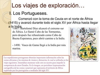 Los viajes de exploración…I. Los Portugueses.Comenzó con la toma de Ceuta en el norte de África (1415) y avanzó durante todo el siglo XV por África hasta llegar a la India.1487: Bartolomé Díaz alcanzó el extremo sur de África. Lo llamó Cabo de las Tormentas, pero después fue rebautizado como Cabo de Buena Esperanza, pues abrió camino a la India.