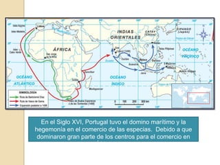 1498:  Vasco de Gama llegó a la India por ruta marina.En el Siglo XVI, Portugal tuvo el domino marítimo y la hegemonía en el comercio de las especias.  Debido a que dominaron gran parte de los centros para el comercio en África y Asia.