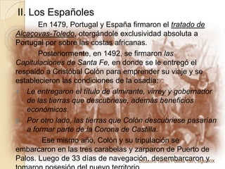 II. Los Españoles	En 1479, Portugal y España firmaron el tratado de Alcaçovas-Toledo, otorgándole exclusividad absoluta a Portugal por sobre las costas africanas.	Posteriormente, en 1492, se firmaron las Capitulaciones de Santa Fe, en donde se le entregó el respaldo a Cristóbal Colón para emprender su viaje y se establecieron las condiciones de la osadía: Le entregaron el título de almirante, virrey y gobernador de las tierras que descubriese, además beneficios económicos.Por otro lado, las tierras que Colón descubriese pasarían a formar parte de la Corona de Castilla.Ese mismo año, Colón y su tripulación se embarcaron en las tres carabelas y zarparon de Puerto de Palos. Luego de 33 días de navegación, desembarcaron y tomaron posesión del nuevo territorio.Dióscoro Teófilo Puebla Tolín, siglo XIX