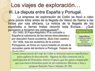 Los viajes de exploración…III. La disputa entre España y Portugal.La empresa de exploración de Colón se llevó a cabo unos pocos años antes de la llegada de Vasco de Gama a las Indias por ruta africana. La noticia de la llegada de los españoles a tierras Indias recorrió toda Europa… ¿Qué pensaron e hicieron los portugueses?...Páginas 96 y 97 En 1493, El Papa Alejandro VI le concede a España la soberanía de las tierras descubiertas y por descubrir hacia occidente. Bula Inter caetera