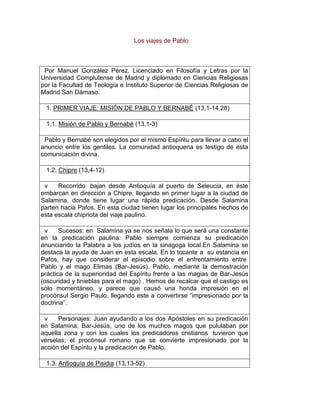 Los viajes de Pablo

Por Manuel González Pérez. Licenciado en Filosofía y Letras por la
Universidad Complutense de Madrid y diplomado en Ciencias Religiosas
por la Facultad de Teología e Instituto Superior de Ciencias Religiosas de
Madrid San Dámaso.
1. PRIMER VIAJE: MISIÓN DE PABLO Y BERNABÉ (13,1-14,28)
1.1. Misión de Pablo y Bernabé (13,1-3)
Pablo y Bernabé son elegidos por el mismo Espíritu para llevar a cabo el
anuncio entre los gentiles. La comunidad antioquena es testigo de esta
comunicación divina.
1.2. Chipre (13,4-12)
v
Recorrido: bajan desde Antioquía al puerto de Seleucia, en éste
embarcan en dirección a Chipre, llegando en primer lugar a la ciudad de
Salamina, donde tiene lugar una rápida predicación. Desde Salamina
parten hacia Pafos. En esta ciudad tienen lugar los principales hechos de
esta escala chipriota del viaje paulino.
v
Sucesos: en Salamina ya se nos señala lo que será una constante
en la predicación paulina: Pablo siempre comienza su predicación
anunciando la Palabra a los judíos en la sinagoga local.En Salamina se
destaca la ayuda de Juan en esta escala. En lo tocante a su estancia en
Pafos, hay que considerar el episodio sobre el enfrentamiento entre
Pablo y el mago Elimas (Bar-Jesús). Pablo, mediante la demostración
práctica de la superioridad del Espíritu frente a las magias de Bar-Jesús
(oscuridad y tinieblas para el mago) . Hemos de recalcar que el castigo es
sólo momentáneo, y parece que causó una honda impresión en el
procónsul Sergio Paulo, llegando este a convertirse “impresionado por la
doctrina”.
v
Personajes: Juan ayudando a los dos Apóstoles en su predicación
en Salamina; Bar-Jesús, uno de los muchos magos que pululaban por
aquella zona y con los cuales los predicadores cristianos tuvieron que
vérselas; el procónsul romano que se convierte impresionado por la
acción del Espíritu y la predicación de Pablo.
1.3. Antioquía de Pisidia (13,13-52)

 