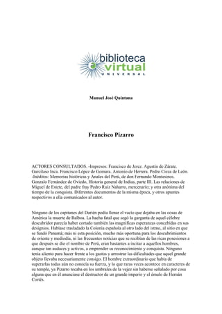 Manuel José Quintana
Francisco Pizarro
ACTORES CONSULTADOS. -Impresos: Francisco de Jerez. Agustín de Zárate.
Garcilaso Inca. Francisco López de Gomara. Antonio de Herrera. Pedro Cieza de León.
-Inéditos: Memorias históricas y Anales del Perú, de don Fernando Montesinos.
Gonzalo Fernández de Oviedo, Historia general de Indias, parte III. Las relaciones de
Miguel de Estete, del padre fray Pedro Ruiz Naharro, mercenario; y otra anónima del
tiempo de la conquista. Diferentes documentos de la misma época, y otros apuntes
respectivos a ella comunicados al autor.
Ninguno de los capitanes del Darién podía llenar el vacío que dejaba en las cosas de
América la muerte de Balboa. La hacha fatal que segó la garganta de aquel célebre
descubridor parecía haber cortado también las magníficas esperanzas concebidas en sus
designios. Habíase trasladado la Colonia española al otro lado del istmo, al sitio en que
se fundó Panamá; más ni esta posición, mucho más oportuna para los descubrimientos
de oriente y mediodía, ni las frecuentes noticias que se recibían de las ricas posesiones a
que después se dio el nombre de Perú, eran bastantes a incitar a aquellos hombres,
aunque tan audaces y activos, a emprender su reconocimiento y conquista. Ninguno
tenía aliento para hacer frente a los gastos y arrostrar las dificultades que aquel grande
objeto llevaba necesariamente consigo. El hombre extraordinario que había de
superarlas todas aún no conocía su fuerza, y lo que raras veces acontece en caracteres de
su temple, ya Pizarro tocaba en los umbrales de la vejez sin haberse señalado por cosa
alguna que en él anunciase el destructor de un grande imperio y el émulo de Hernán
Cortés.
 