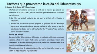 Factores que provocaron la caída del Tahuantinsuyo
1) Causas de la Caída del Tahuantinsuyo
Muchos son los debates acerca de la caída de un imperio que abarcó una
extensión de 3’000,000 km², con una población aproximada de 15 a 12 millones
de habitantes.
1. La falta de unidad producto de las guerras civiles entre Huáscar y
Atahualpa.
2. Muchas de las unidades que no apoyaban el gobierno del inca Atahualpa
apoyaron a los conquistadores, ya que muchos de ellos pensaron que los
españoles eran dioses (seres sobrenaturales “los Viracochas”) que los iban a
librar del dominio de este.
Factor que influyó
La superioridad del armamento del invasor (armaduras, culebrinas, arcabuces,
caballos, etc.) sirvió sobre todo como un factor psicológico inicial. Este
armamento no hubiera bastado para que un puñado de hombres venza a un
imperio de millones de individuos.
El colaboracionismo de los pueblos sometidos por los incas a los invasores con
el fin de independizarse regionalmente.
 
