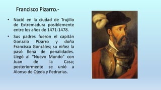 Francisco Pizarro.-
• Nació en la ciudad de Trujillo
de Extremadura posiblemente
entre los años de 1471-1478.
• Sus padres fueron el capitán
Gonzalo Pizarro y doña
Francisca Gonzáles; su niñez la
pasó llena de penalidades.
Llegó al “Nuevo Mundo” con
Juan de la Casa;
posteriormente se unió a
Alonso de Ojeda y Pedrarias.
 
