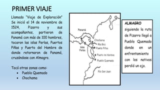 PRIMER VIAJE
Llamado “Viaje de Exploración”
Se inició el 14 de noviembre de
1524, Pizarro y sus
acompañantes, partieron de
Panamá con más de 100 hombres,
tocaron las islas Perlas, Puertos
Piñas y Puerto del Hambre de
donde retornaron de Panamá,
cruzándose con Almagro.
Tocó otras zonas como:
 Pueblo Quemado
 Chochama
ALMAGRO
siguiendo la ruta
de Pizarro llegó a
Pueblo Quemado
donde en un
enfrentamiento
con los nativos
perdió un ojo.
 