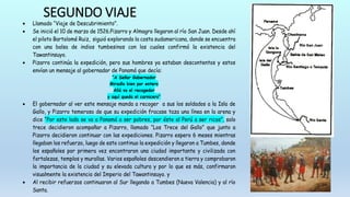 SEGUNDO VIAJE
 Llamado “Viaje de Descubrimiento”.
 Se inició el 10 de marzo de 1526.Pizarro y Almagro llegaron al río San Juan. Desde ahí
el piloto Bartolomé Ruiz, siguió explorando la costa sudamericana, donde se encuentra
con una balsa de indios tumbesinos con los cuales confirmó la existencia del
Tawantinsuyo.
 Pizarro continúa la expedición, pero sus hombres ya estaban descontentos y estos
envían un mensaje al gobernador de Panamá que decía:
“A Señor Gobernador
Miradlo bien por entero
Allá va el recogedor
y aquí queda el carnicero”
 El gobernador al ver este mensaje manda a recoger a sus los soldados a la Isla de
Gallo, y Pizarro temeroso de que su expedición fracase taza una línea en la arena y
dice “Por este lado se va a Panamá a ser pobres, por éste al Perú a ser ricos”, solo
trece decidieron acompañar a Pizarro, llamado “Los Trece del Gallo” que junto a
Pizarro decidieron continuar con las expediciones. Pizarro espero 6 meses mientras
llegaban los refuerzo, luego de esto continuo la expedición y llegaron a Tumbes, donde
los españoles por primera vez encontraron una ciudad importante y civilizada con
fortalezas, templos y murallas. Varios españoles descendieron a tierra y comprobaron
la importancia de la ciudad y su elevada cultura y por lo que es más, confirmaron
visualmente la existencia del Imperio del Tawantinsuyo. y
 Al recibir refuerzos continuaron al Sur llegando a Tumbes (Nueva Valencia) y al río
Santa.
 