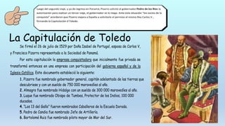 La Capitulación de Toledo
Se firmó el 26 de julio de 1529 por Doña Isabel de Portugal, esposa de Carlos V,
y Francisco Pizarro representado a la Sociedad de Panamá.
Por esta capitulación la empresa conquistadora que inicialmente fue privada se
transformó entonces en una empresa con participación del gobierno español y de la
Iglesia Católica. Este documento estableció lo siguiente:
1.Pizarro fue nombrado gobernador general, capitán adelantado de las tierras que
descubriese y con un sueldo de 750 000 maravedíes al año.
2.Almagro fue nombrado Hidalgo con un sueldo de 300 000 maravedíes al año.
3.Luque fue nombrado Obispo de Tumbes, Protector de los Indios, 100 000
ducados.
4.“Los 13 del Gallo” fueron nombrados Caballeros de la Escuela Dorada.
5.Pedro de Candia fue nombrado Jefe de Artillería.
6.Bartolomé Ruiz fue nombrado piloto mayor de Mar del Sur.
 