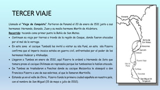 TERCER VIAJE
Llamado el “Viaje de Conquista”. Partieron de Panamá el 20 de enero de 1531 junto a sus
hermanos: Hernando, Gonzalo, Juan y su medio hermano Martín de Alcántara.
Recorrido: tocando como primer punto la Bahía de San Mateo.
 Continuan su viaje por tierras a través de la región de Coaque, donde fueron atacados
por el mal de la verruga.
 En esta zona el cacique Tumbalá los invitó a visitar su isla Puná, en esta isla Pizarro
confirma que el imperio incaico estaba en guerra civil, enfrentados por el poder de los
hermanos Huáscar y Atahualpa.
 Llegaron a Tumbes en enero de 1532, aquí Pizarro le ordenó a Hernando de Soto que
tomara preso al cacique Chilimasa en represalia porque los tumbesinos lo habían atacado.
 De Tumbes se trasladaron a Poechos donde su cacique Maizavilca le obsequió a don
Francisco Pizarro a uno de sus sobrinos, al que le llamaron Martinillo.
 Estando ya en el valle de Chira, Pizarro funda la primera ciudad española en nuestro país,
con el nombre de San Miguel (15 de mayo o julio de 1532).
 