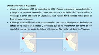 Marcha de Piura a Cajamarca
 Llegan a esta ciudad el 15 de noviembre de 1532, Pizarro le ordenó a Hernando de Soto
y luego a su hermano Hernando Pizarro que fuesen a los baños del Inca a invitar a
Atahualpa a cenar esa noche en Cajamarca, pues Pizarro tenía pensado tomar preso al
Inca en plena ceremonia.
 Atahualpa no aceptó la invitación para esa noche, sino para el día siguiente, Atahualpa ya
estaba en la plaza de Cajamarca y los únicos que se le presentaron por parte de los
españoles fueron: Hernando de Aldana, el traductor Martinillo y el dominico Valverde.
 