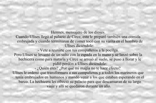 Hermes, mensajero de los dioses.
Cuando Ulises llegó al palacio de Circe, esta le preparó también una comida
embrujada y cuando terminaron de comer tocó con su varita en el hombro de
Ulises diciéndole:
- Vete a reunirte con tus compañeros a la pocilga.
Pero Ulises se levantó de un salto con la espada en la mano y se lanzó sobre la
hechicera como para matarla y Circe se arrojó al suelo, se puso a llorar y le
pidió perdón a Ulises diciéndole:
- ¿Quién eres? ¿Por qué mi magia no te hace efecto?
Ulises le ordenó que transformara a sus compañeros y a todos los marineros que
tenía embrujados en humanos y mandó venir a los que estaban esperando en el
barco. La hechicera les ofreció su palacio para que descansaran de su largo
viaje y allí se quedaron durante un año.
 