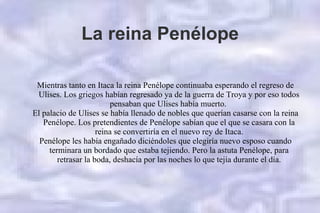 La reina Penélope
Mientras tanto en Itaca la reina Penélope continuaba esperando el regreso de
Ulises. Los griegos habían regresado ya de la guerra de Troya y por eso todos
pensaban que Ulises había muerto.
El palacio de Ulises se había llenado de nobles que querían casarse con la reina
Penélope. Los pretendientes de Penélope sabían que el que se casara con la
reina se convertiría en el nuevo rey de Itaca.
Penélope les había engañado diciéndoles que elegiría nuevo esposo cuando
terminara un bordado que estaba tejiendo. Pero la astuta Penélope, para
retrasar la boda, deshacía por las noches lo que tejía durante el día.
 