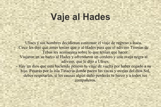 Vaje al Hades
Ulises y sus hombres decidieron continuar el viaje de regreso a Itaca.
Circe les dijo que antes tenían que ir al Hades para que el adivino Tiresias de
Tebas les aconsejara sobre lo que tenían que hacer.
Viajaron en su barco al Hades y ofrendaron un cordero y una oveja negra al
adivino, que le dijo a Ulises:
- Hay un dios que está haciendo penoso tu viaje de vuelta por haber cegado a su
hijo. Pasarás por la isla Tinacria donde pacen las vacas y ovejas del dios Sol,
debes respetarlas, si les causas algún daño perderás tu barco y a todos tus
compañeros.
 
