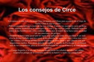 Los consejos de Circe
Volvieron a la isla Eea y la maga Circe se reunió con Ulises para ayudarle en el viaje de
vuelta. Circe le dijo a Ulises:
- Primero pasarás junto a la costa de las tres sirenas. Cuando los marineros oyen su dulce
canto, quedan hechizados, se sumergen en el mar y no vuelven jamás. Deberás tapar los
oídos de tus hombres con cera y ordenar que te aten al mástil de tu barco para así poder
oír sus canciones sin peligro.
- Después tu barco debe pasar por un lugar muy peligroso entre dos escollos. A un lado
vive la divina Caribdis que tres veces al día absorbe las aguas del mar y otras tres veces
las vomita y al otro la terrible Escila monstruo de doce patas y seis cabezas con seis
larguísimos cuellos. Para pasar deberás arrimarte al escollo de Escila que te arrebatará
seis de tus compañeros, pero es la única posibilidad de salvar el barco y al resto de tus
hombres.
- Luego llegaréis a la isla del Tridente donde pacen los rebaños del dios Sol, debes
respetarlos porque de lo contrario perderás tu barco y a todos tus compañeros.
 