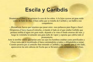 Escila y Caribdis
Desataron a Ulises y se quitaron la cera de los oídos. A lo lejos oyeron un gran ruido
como de batir de olas. Ulises sabía que se trataba de Caribdis y así habló a sus
compañeros:
- ¡Remad con fuerza que tenemos que pasar entre esos peñascos para llegar a Itaca!.
Dirigieron el barco hacia el estrecho, evitando el lado en el que estaba Caribdis que
primero sorbía el agua con gran ruido, dejando a la vista el fondo arenoso del mar, y
luego la vomitaba levantando una gran nube de vapor y espuma que cubría todo el
promontorio.
Ante la terrible visión que tenían ante sus ojos los hombres estaban como petrificados y
Ulises tenía que ir recorriendo el barco animándolos a todos y obligándoles a remar.
Cuando pasaron por el estrecho iban mirando a Caribdis y de repente, por el otro lado,
aparecieron las seis cabezas de Escila que se llevaron a seis compañeros de Ulises.
 