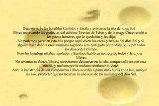 Dejaron atrás las horribles Caribdis y Escila y avistaron la isla del dios Sol.
Ulises recordando las profecías del adivino Tiresias de Tebas y de la maga Circe reunió a
los pocos hombres que le quedaban y les dijo:
- No podemos parar en esta isla porque aquí viven las vacas y ovejas del dios Sol y si
alguien hace daño a esos animales sagrados será castigado por el dios Sol y por todos
los dioses del Olimpo.
Pero los hombres estaban agotados y Euríloco habló en nombre de todos y le dijo a
Ulises:
- No tenemos tu fuerza Ulises, necesitamos descansar en la isla, aunque solo sea por esta
noche, y mañana por la mañana continuar el viaje.
Ante la insistencia de sus compañeros Ulises accedió a parar unas horas en la isla, aunque
les hizo prometer que no tocarían ni uno solo de los animales del dios Sol.
 