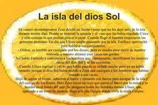 La isla del dios Sol
En cuanto desembarcaron Zeus desató un fuerte viento que no les dejó salir de la isla
durante treinta días. Pronto se terminó la comida y el vino que les había regalado Circe
y sólo comían lo que podían pescar o cazar. Cuando llegó el hambre empezaron las
primeras protestas. Un día que Ulises estaba paseando por la isla, Euríloco aprovechó
para hablar a sus compañeros:
- Oídme, es terrible ser castigado por los dioses, pero es mucho peor morir de hambre
teniendo a nuestro alcance esas vacas tan gordas.
Así habló Eurícolo y convenció a los hombres que, rápidamente, sacrificaron las mejores
vacas del dios Sol y se las comieron.
Cuando Ulises regresó y vió lo que había pasado se enfadó mucho pero ya no había
remedio porque el dios Sol había pedido a Zeus que castigara a los hombres que habían
matado a sus vacas.
Dejó de soplar el viento, subieron al barco y remaron con fuerza para escapar de la isla y
del castigo de los dioses. Pero Zeus envió un rayo que partió el barco por la mitad y lo
hundió en el fondo del mar. Se ahogaron todos los hombres menos Ulises, que,
agarrado a un trozo de madera, llegó a la isla Ogigia donde vivía la ninfa Calipso.
 