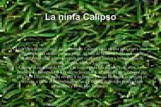 La ninfa Calipso
La isla Ogigia estaba en el fin del mundo. Calipso vivía en una gran cueva cuya
entrada estaba oculta por una parra. Al lado de la cueva había una verde
pradera de perejil y lirios, regada por cuatro riachuelos y bosquecillos de
olmos, chopos, álamos y cipreses.
Calipso se enamoró de Ulises y lo retuvo en la isla durante siete años. Le
prometió la inmortalidad y la eterna juventud si se quedaba para siempre con
élla, pero Ulises no podía olvidar a su familia y todas las tardes se sentaba en
la costa, a mirar el mar, añorando Itaca y lloraba de tristeza pensando en
Penélope y en su hijo Telémaco.
 