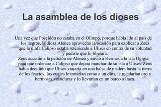 La asamblea de los dioses
Una vez que Poseidón no estaba en el Olimpo, porque había ido al país de
los negros, la diosa Atenea aprovechó la ocasión para explicar a Zeus
que la ninfa Calipso estaba reteniendo a Ulises en contra de su voluntad
y pedirle que lo liberara.
Zeus accedió a la petición de Atenea y envió a Hermes a la isla Ogigia
para que ordenara a Calipso que dejara marchar de su isla a Ulises. Zeus
había decidido que Ulises viajaría en una balsa de madera hasta la tierra
de los feacios, los cuales le tratarían como a un dios, le regalarían oro y
hermosas vestiduras y lo llevarían en un barco a Itaca.
 