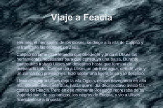 Viaje a Feacia
Hermes, el mensajero de los dioses, se dirige a la isla de Calipso y
le transmite las órdenes de Zeus.
Calipso no tiene más remedio que obedecer y le da a Ulises las
herramientas necesarias para que construya una balsa. Durante
cuatro días trabajó Ulises sin descanso hasta que terminó de
prepararlo todo. Calipso dió a Ulises un odre de agua, otro de vino y
un zurrón con provisiones, hizo soplar una ligera brisa y lo despidió.
Lleno de alegría Ulises dejó la isla Ogigia, estuvo navegando en alta
mar durante diecisiete días, hasta que el día decimoctavo avistó las
costas de Feacia. Pero en ese momento Poseidón regresaba de su
viaje del país de sus amigos, los negros de Etiopía, y vio a Ulises
acercándose a la costa.
 