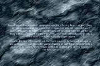 Poseidón encolerizado envió una gran ola contra la balsa y la hizo volcar. Ulises
cayó al agua, aunque con gran esfuerzo consiguió salir del fondo del mar y
subirse otra vez a la balsa, entonces Poseidón hizo soplar todos los vientos del
mar, el Bóreas, el Euro, el Noto y el Céfiro, los cuales empujaron de un lado a
otro la balsa de Ulises sin dejarle llegar a tierra.
Durante dos días y dos noches estuvo Ulises a merced de las olas hasta que la
diosa Atenea cerró el paso a los vientos y calmó el mar. Ulises llegó agotado a
las playas de Feacia, buscó refugio debajo de un olivo y se durmió tapándose
con hojas secas.
 