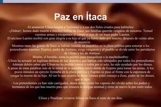 Paz en Ítaca
Al amanecer Ulises reunió a Telémaco y a sus dos fieles criados para hablarles:
-¡Oídme!, hemos dado muerte a muchos nobles de Ítaca, sus familias querrán vengarse de nosotros. Tomad
vuestras armas y escapemos al campo a casa de mi buen padre Laertes.
El anciano Laertes recibió con gran alegría a su hijo al que ya había dado por muerto, después de veinte años
de ausencia.
Mientras tanto las gentes de Ítaca se habían reunido en asamblea en la plaza pública para enterrar a los
pretendientes muertos. Eupites, padre de Antinoo, exige venganza y el pueblo se divide entre los partidarios
de Ulises y los de Antinoo.
Medón, el heraldo, toma la palabra para tranquilizar a la muchedumbre:
- Ulises ha actuado en legítima defensa de sus derechos que habían sido ultrajados por todos los pretendientes.
Además debéis saber que Ulises no ha podido vencer a todos por si solo, ha sido ayudado por los dioses.
A pesar de estas palabras más de la mitad de la asamblea corrió detrás de Eupites para tomar las armas. A los
pocos minutos un ejército formaba en la plaza pública y Eupites se puso al frente con la esperanza de
vengar la muerte de su hijo. Al ver lo que ocurría la diosa Atenea pidió consejo a Zeus, padre de los dioses,
que le dijo:
- Los pretendientes ya han sido castigados, ahora debes verter los vapores del olvido sobre los padres y
hermanos de los que han muerto para que renazca la antigua amistad y reine de nuevo la paz entre todos.
Ulises y Penélope vivieron felices en Ítaca el resto de sus días.
 