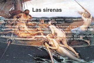 Las sirenas
Emprendieron el viaje y llegaron a la costa de las sirenas. Ulises tapó con cera los
oídos de sus hombres y les ordenó que lo ataran al mástil.
Cuando vieron el barco las tres sirenas, Parténope, Leucosia y Ligia, cantaron tan
dulcemente que Ulises suplicó a sus hombres que lo soltaran. Pero los compañeros
de Ulises remaron con fuerza y se alejaron de la costa.
Las tres sirenas se suicidaron porque no pudieron atraer a Ulises. En el lugar donde
fue enterrada Parténope se fundó más tarde la ciudad de Nápoles.
 