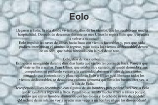 Eolo
Llegaron a Eolia, la isla donde vivía Eolo, dios de los vientos, que los recibió con mucha
hospitalidad. Después de descansar durante un mes Ulises le rogó a Eolo que le ayudara
a volver a su casa.
Eolo impulsó las naves de Ulises hacia Itaca con vientos favorables y, para que nada
pudiera interferir en el camino de regreso, puso todos los vientos desfavorables dentro
de un odre, que había fabricado con la piel de un toro.
Eolo, dios de los vientos.
Estuvieron navegando durante diez días hasta que vieron las costas de Ítaca. Parecía que
el viaje se iba a acabar. Pero Ulises, que estaba muy cansado, se quedó dormido y sus
compañeros no pudiendo vencer a la curiosidad abrieron el odre de los vientos,
pensando que contenía oro y plata regalo de Eolo a Ulises y, al liberarse todos los
vientos desfavorables, se desató una violenta tormenta que llevó los barcos, otra vez, a
la isla de Eolia.
Desesperado Ulises desembarcó con algunos de sus hombres para pedirle, otra vez, a Eolo
que le ayudara a regresar a Ítaca. Pero Eolo se asustó mucho al ver a Ulises porque
pensó que era un hombre aborrecido por los dioses y lo echó de su isla diciéndole:
-¡Márchate de mi isla, no voy a ayudar más veces a un hombre al que los dioses odian!
 